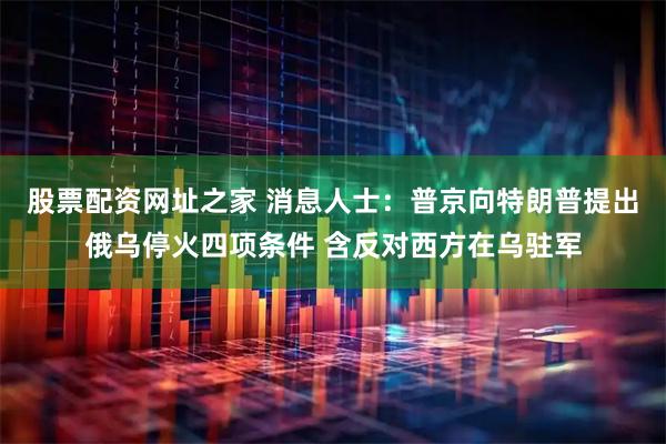 股票配资网址之家 消息人士：普京向特朗普提出俄乌停火四项条件 含反对西方在乌驻军