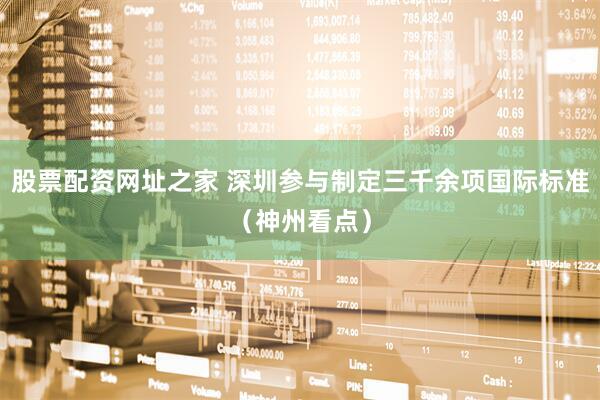 股票配资网址之家 深圳参与制定三千余项国际标准（神州看点）