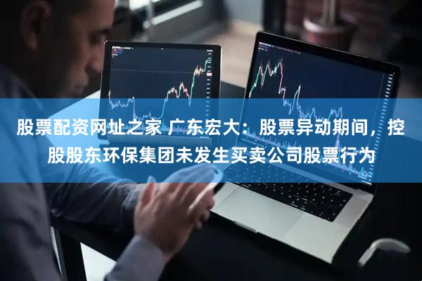 股票配资网址之家 广东宏大：股票异动期间，控股股东环保集团未发生买卖公司股票行为