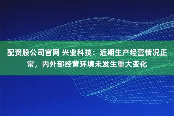 配资股公司官网 兴业科技：近期生产经营情况正常，内外部经营环境未发生重大变化