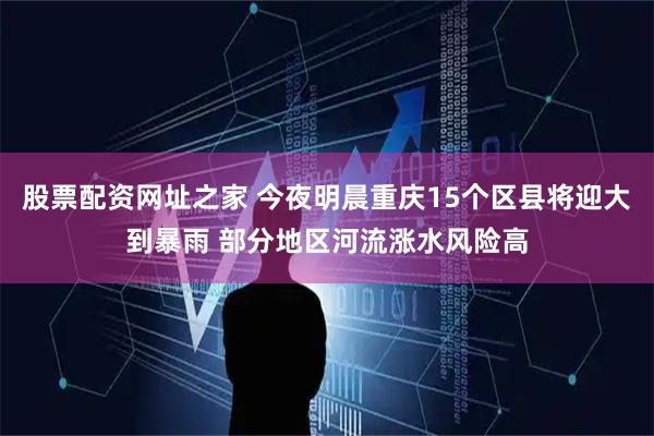 股票配资网址之家 今夜明晨重庆15个区县将迎大到暴雨 部分地区河流涨水风险高