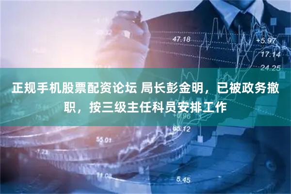 正规手机股票配资论坛 局长彭金明，已被政务撤职，按三级主任科员安排工作