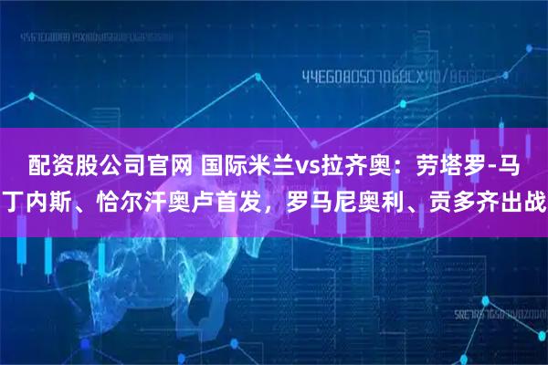 配资股公司官网 国际米兰vs拉齐奥：劳塔罗-马丁内斯、恰尔汗奥卢首发，罗马尼奥利、贡多齐出战