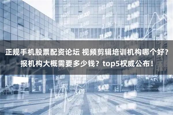正规手机股票配资论坛 视频剪辑培训机构哪个好？报机构大概需要多少钱？top5权威公布！