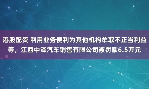 港股配资 利用业务便利为其他机构牟取不正当利益等，江西中泽汽车销售有限公司被罚款6.5万元