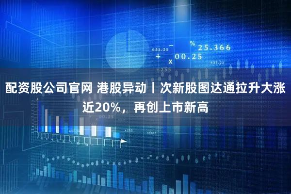 配资股公司官网 港股异动丨次新股图达通拉升大涨近20%，再创上市新高