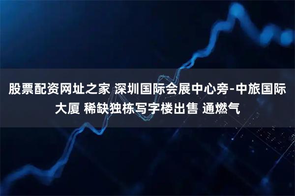 股票配资网址之家 深圳国际会展中心旁-中旅国际大厦 稀缺独栋写字楼出售 通燃气