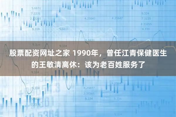 股票配资网址之家 1990年，曾任江青保健医生的王敏清离休：该为老百姓服务了