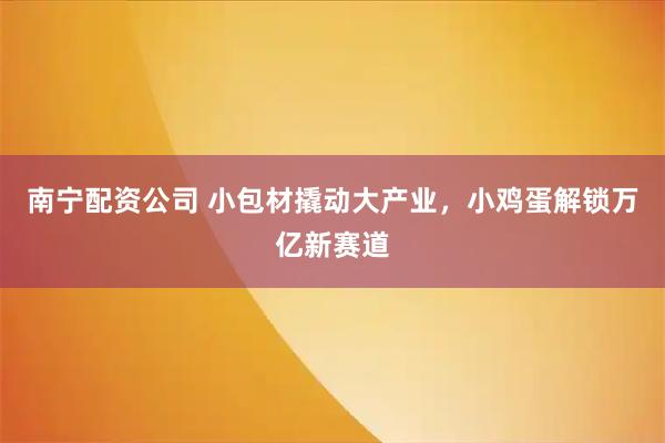 南宁配资公司 小包材撬动大产业，小鸡蛋解锁万亿新赛道