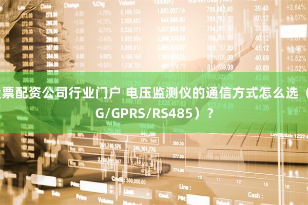 股票配资公司行业门户 电压监测仪的通信方式怎么选（4G/GPRS/RS485）？
