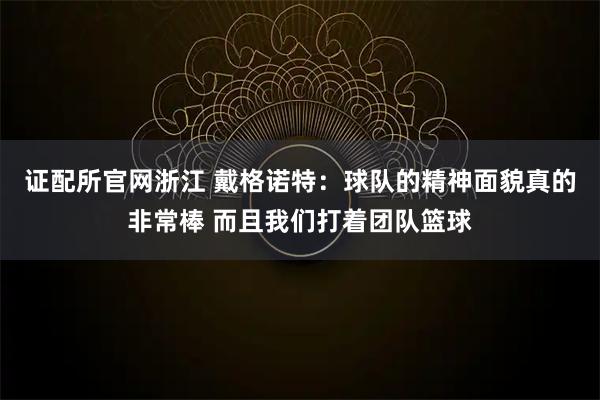 证配所官网浙江 戴格诺特：球队的精神面貌真的非常棒 而且我们打着团队篮球