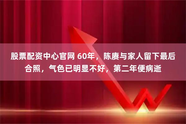 股票配资中心官网 60年，陈赓与家人留下最后合照，气色已明显不好，第二年便病逝