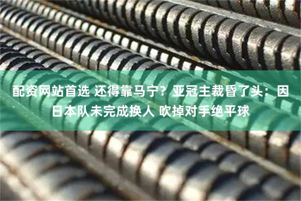 配资网站首选 还得靠马宁？亚冠主裁昏了头：因日本队未完成换人 吹掉对手绝平球