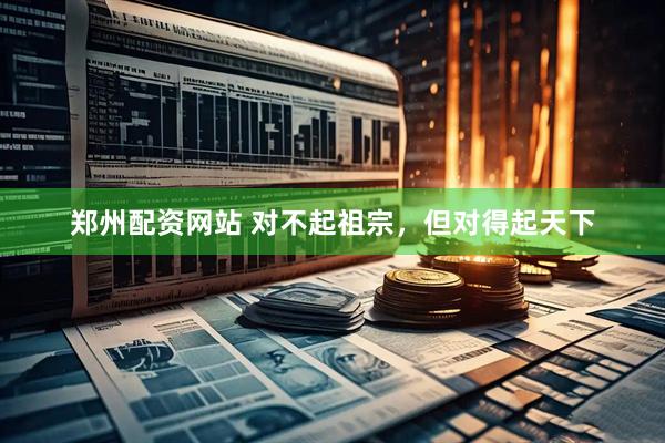 郑州配资网站 对不起祖宗，但对得起天下