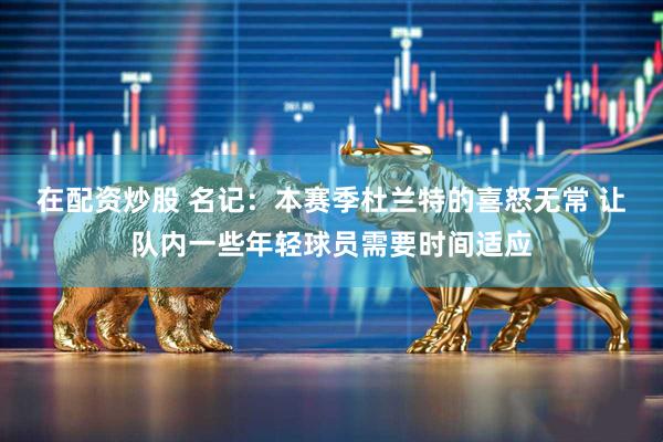 在配资炒股 名记：本赛季杜兰特的喜怒无常 让队内一些年轻球员需要时间适应