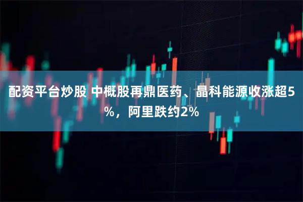 配资平台炒股 中概股再鼎医药、晶科能源收涨超5%，阿里跌约2%