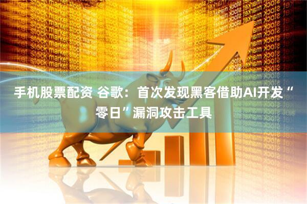 手机股票配资 谷歌：首次发现黑客借助AI开发“零日”漏洞攻击工具