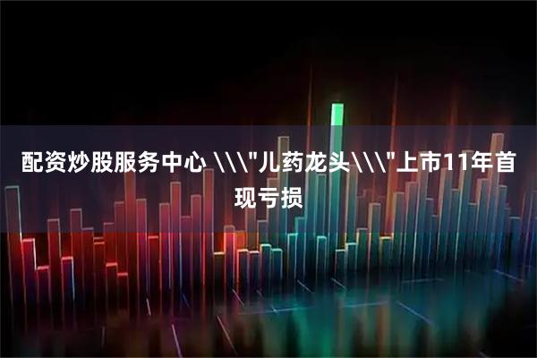 配资炒股服务中心 \＂儿药龙头\＂上市11年首现亏损