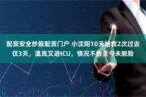 配资安全炒股配资门户 小沈阳10天抢救2次过去仅3天，温岚又进ICU，情况不妙至今未脱险