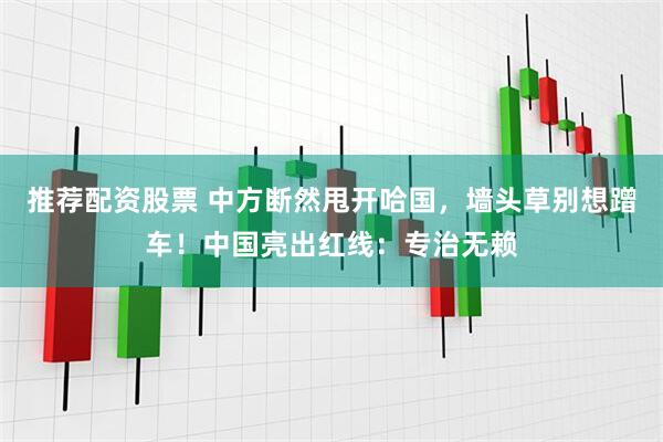 推荐配资股票 中方断然甩开哈国，墙头草别想蹭车！中国亮出红线：专治无赖