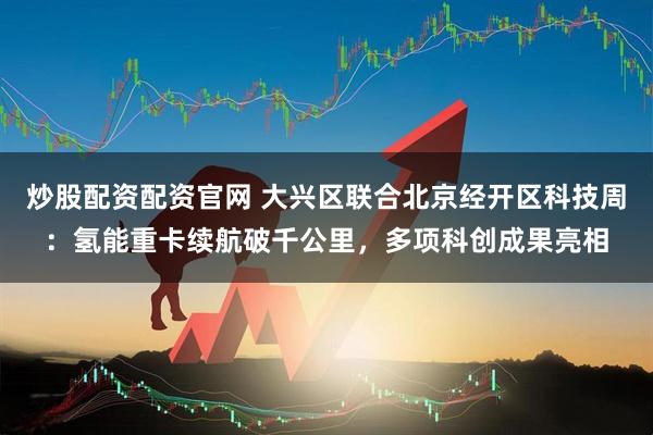 炒股配资配资官网 大兴区联合北京经开区科技周：氢能重卡续航破千公里，多项科创成果亮相