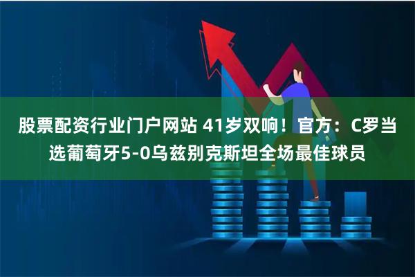 股票配资行业门户网站 41岁双响！官方：C罗当选葡萄牙5-0乌兹别克斯坦全场最佳球员