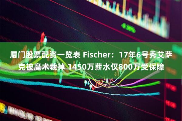 厦门股票配资一览表 Fischer：17年6号秀艾萨克被魔术裁掉 1450万薪水仅800万受保障