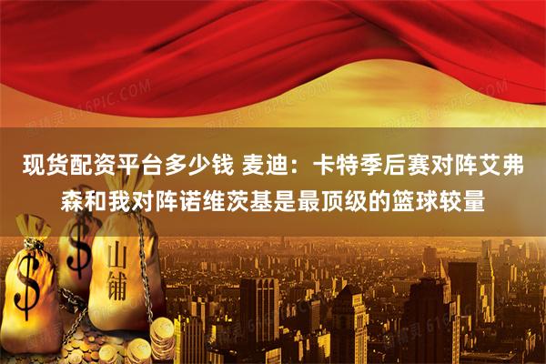 现货配资平台多少钱 麦迪：卡特季后赛对阵艾弗森和我对阵诺维茨基是最顶级的篮球较量