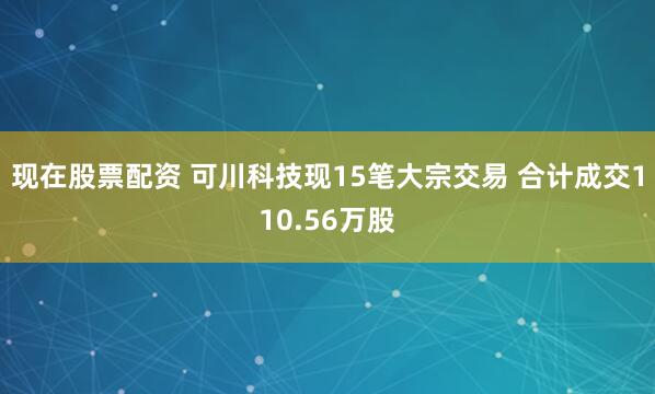 现在股票配资 可川科技现15笔大宗交易 合计成交110.56万股