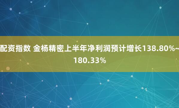 配资指数 金杨精密上半年净利润预计增长138.80%~180.33%