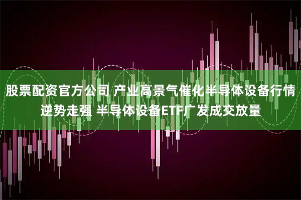 股票配资官方公司 产业高景气催化半导体设备行情逆势走强 半导体设备ETF广发成交放量